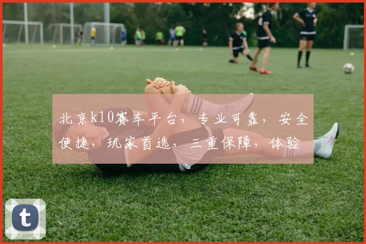 北京k10赛车平台，专业可靠，安全便捷，玩家首选，三重保障，体验非凡