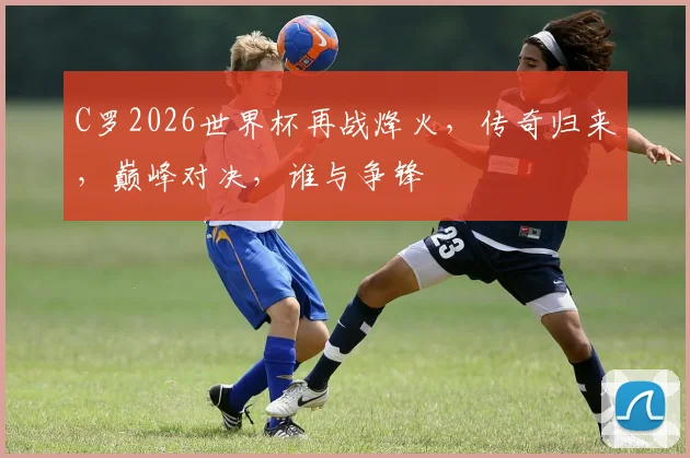 C罗2026世界杯再战烽火，传奇归来，巅峰对决，谁与争锋