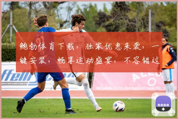 鲍勃体育下载，独家优惠来袭，一键安装，畅享运动盛宴，不容错过