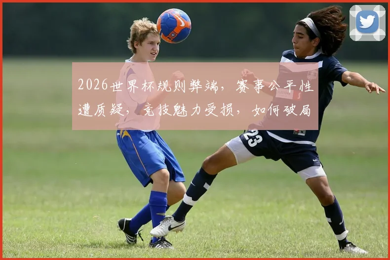 2026世界杯规则弊端，赛事公平性遭质疑，竞技魅力受损，如何破局