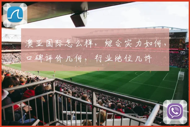 澳亚国际怎么样，综合实力如何，口碑评价几何，行业地位几许